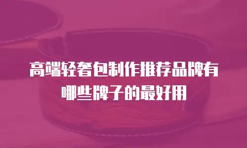 高端轻奢包制作推荐品牌有哪些牌子的最好用