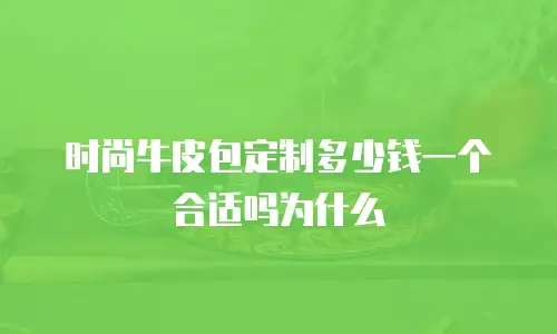 时尚牛皮包定制多少钱一个合适吗为什么