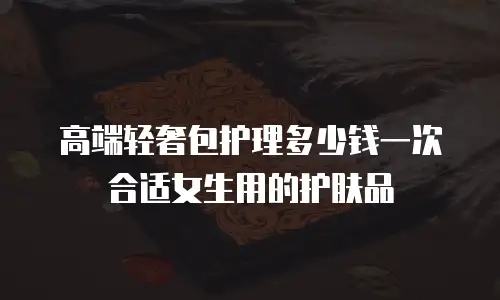 高端轻奢包护理多少钱一次合适女生用的护肤品