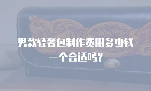 男款轻奢包制作费用多少钱一个合适吗？