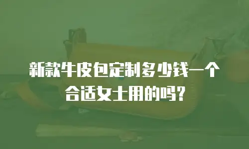 新款牛皮包定制多少钱一个合适女士用的吗？