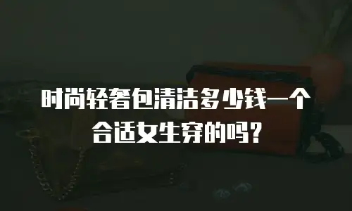 时尚轻奢包清洁多少钱一个合适女生穿的吗？