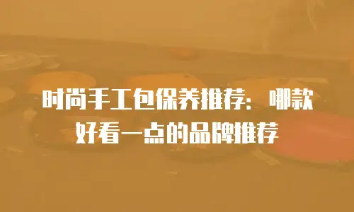 时尚手工包保养推荐：哪款好看一点的品牌推荐