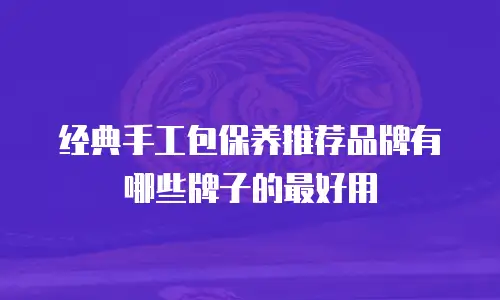 经典手工包保养推荐品牌有哪些牌子的最好用