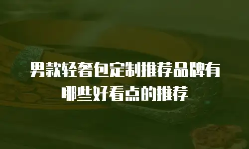 男款轻奢包定制推荐品牌有哪些好看点的推荐