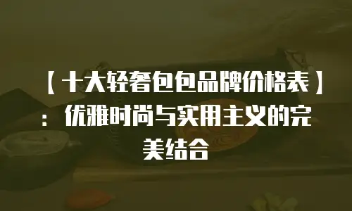 【十大轻奢包包品牌价格表】：优雅时尚与实用主义的完美结合