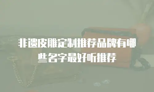 非遗皮雕定制推荐品牌有哪些名字最好听推荐