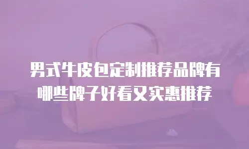 男式牛皮包定制推荐品牌有哪些牌子好看又实惠推荐