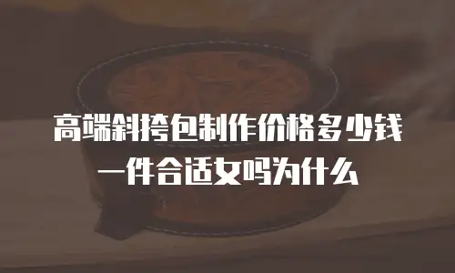 高端斜挎包制作价格多少钱一件合适女吗为什么