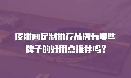 皮雕画定制推荐品牌有哪些牌子的好用点推荐吗？