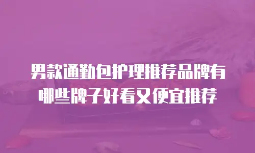 男款通勤包护理推荐品牌有哪些牌子好看又便宜推荐