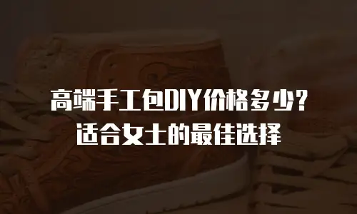 高端手工包DIY价格多少？适合女士的最佳选择