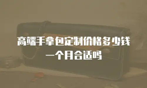 高端手拿包定制价格多少钱一个月合适吗