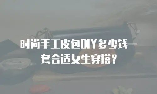 时尚手工皮包DIY多少钱一套合适女生穿搭？