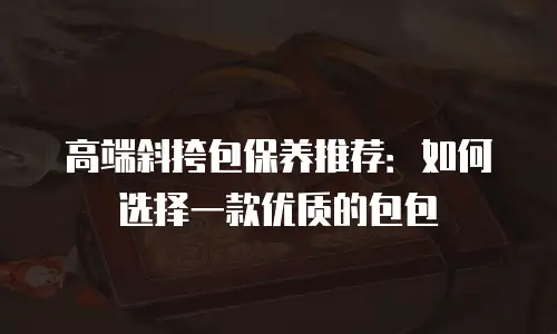 高端斜挎包保养推荐：如何选择一款优质的包包