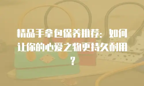 精品手拿包保养推荐：如何让你的心爱之物更持久耐用？