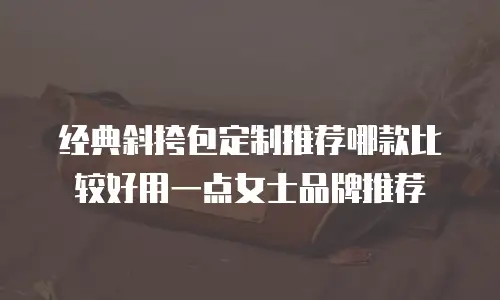 经典斜挎包定制推荐哪款比较好用一点女士品牌推荐