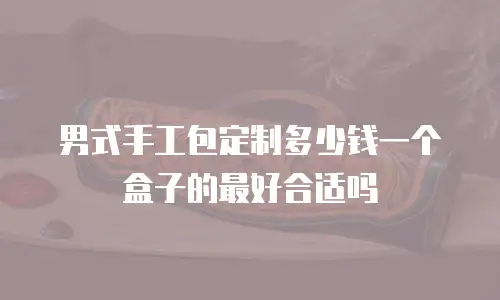 男式手工包定制多少钱一个盒子的最好合适吗