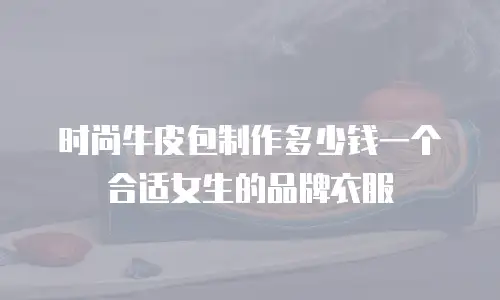 时尚牛皮包制作多少钱一个合适女生的品牌衣服