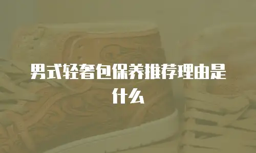 男式轻奢包保养推荐理由是什么