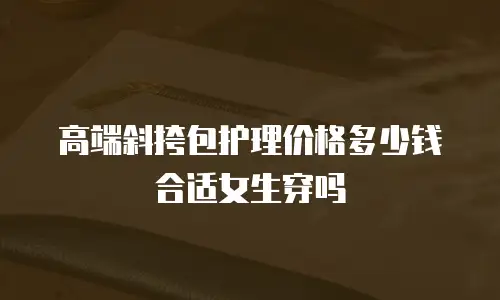 高端斜挎包护理价格多少钱合适女生穿吗