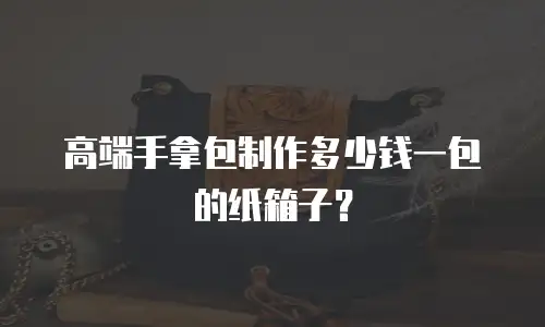 高端手拿包制作多少钱一包的纸箱子？