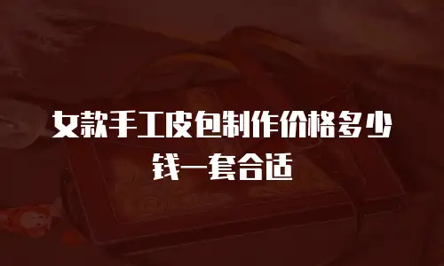 女款手工皮包制作价格多少钱一套合适