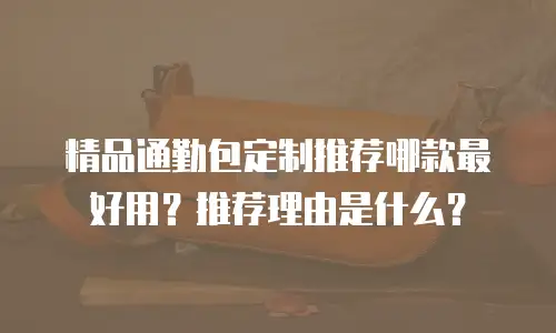 精品通勤包定制推荐哪款最好用？推荐理由是什么？