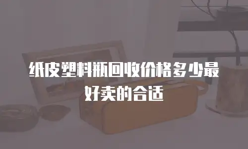 纸皮塑料瓶回收价格多少最好卖的合适