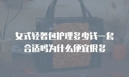 女式轻奢包护理多少钱一套合适吗为什么便宜很多