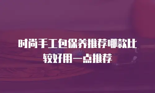 时尚手工包保养推荐哪款比较好用一点推荐