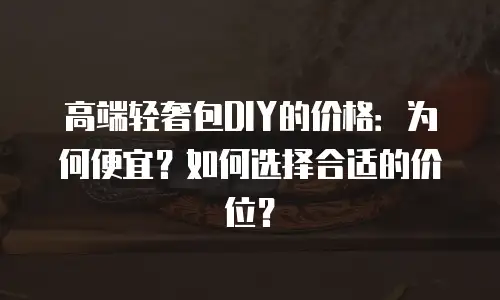 高端轻奢包DIY的价格：为何便宜？如何选择合适的价位？