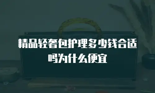 精品轻奢包护理多少钱合适吗为什么便宜