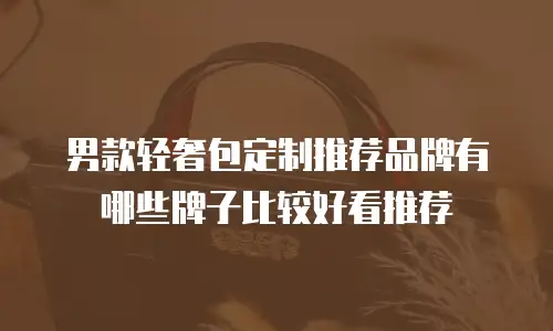 男款轻奢包定制推荐品牌有哪些牌子比较好看推荐
