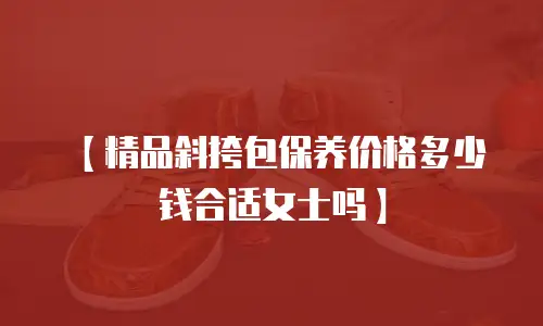 【精品斜挎包保养价格多少钱合适女士吗】