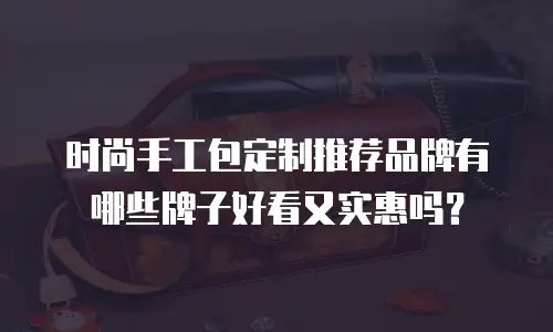 时尚手工包定制推荐品牌有哪些牌子好看又实惠吗？