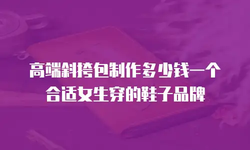 高端斜挎包制作多少钱一个合适女生穿的鞋子品牌