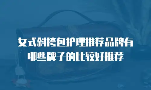 女式斜挎包护理推荐品牌有哪些牌子的比较好推荐