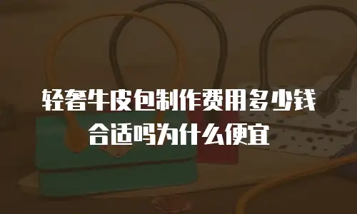 轻奢牛皮包制作费用多少钱合适吗为什么便宜
