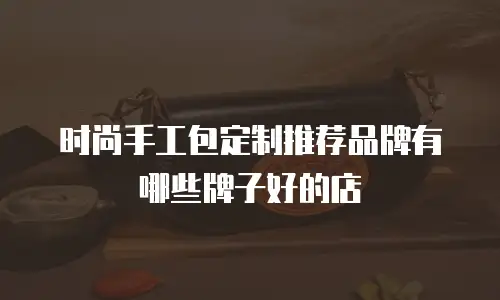 时尚手工包定制推荐品牌有哪些牌子好的店