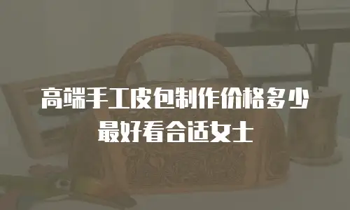 高端手工皮包制作价格多少最好看合适女士