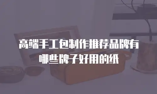 高端手工包制作推荐品牌有哪些牌子好用的纸