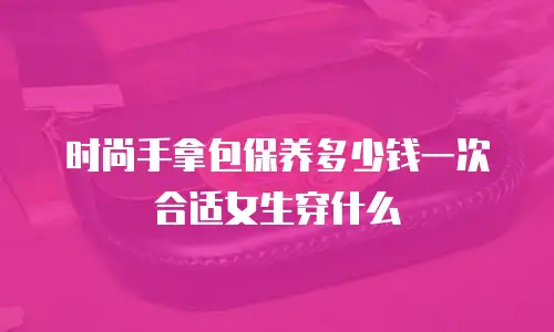 时尚手拿包保养多少钱一次合适女生穿什么