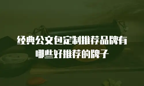 经典公文包定制推荐品牌有哪些好推荐的牌子