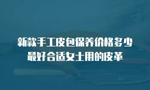新款手工皮包保养价格多少最好合适女士用的皮革