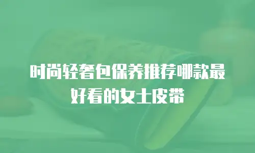 时尚轻奢包保养推荐哪款最好看的女士皮带