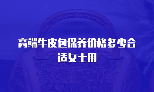 高端牛皮包保养价格多少合适女士用