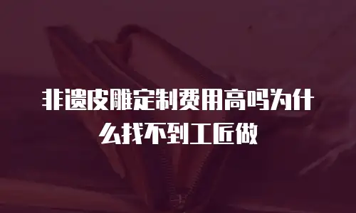 非遗皮雕定制费用高吗为什么找不到工匠做