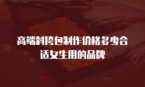 高端斜挎包制作价格多少合适女生用的品牌