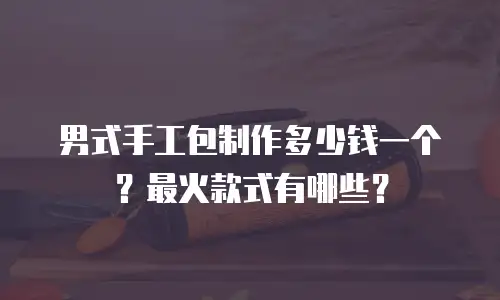 男式手工包制作多少钱一个？最火款式有哪些？